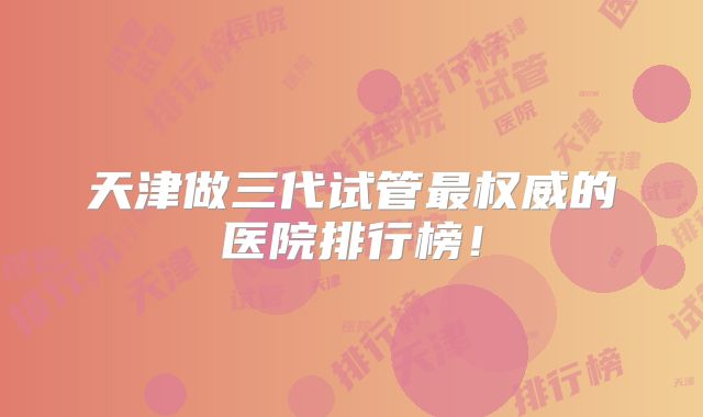 天津做三代试管最权威的医院排行榜！