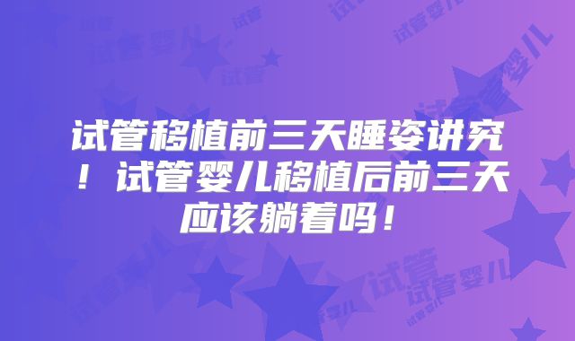 试管移植前三天睡姿讲究！试管婴儿移植后前三天应该躺着吗！