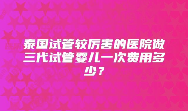 泰国试管较厉害的医院做三代试管婴儿一次费用多少？