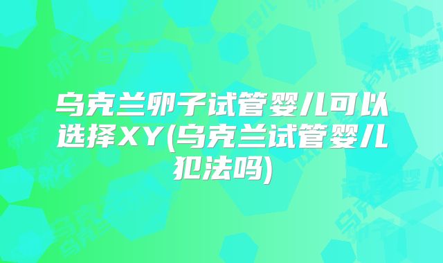 乌克兰卵子试管婴儿可以选择XY(乌克兰试管婴儿犯法吗)
