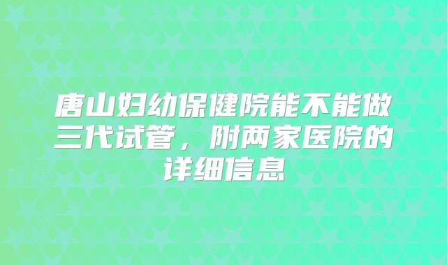 唐山妇幼保健院能不能做三代试管,附两家医院的详细信息