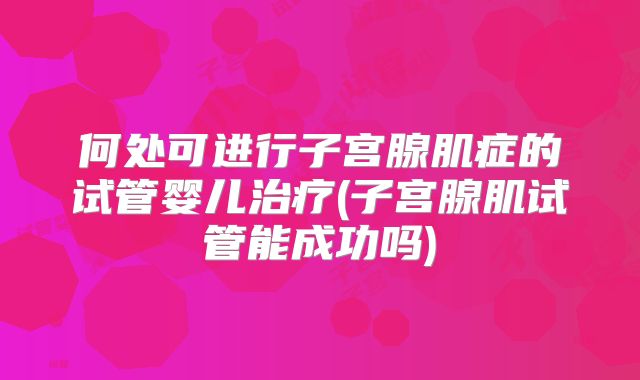 何处可进行子宫腺肌症的试管婴儿治疗(子宫腺肌试管能成功吗)