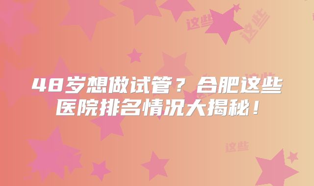 48岁想做试管？合肥这些医院排名情况大揭秘！