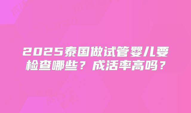 2025泰国做试管婴儿要检查哪些?成活率高吗?