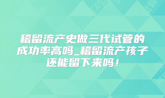 稽留流产史做三代试管的成功率高吗_稽留流产孩子还能留下来吗!