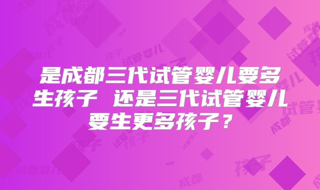 是成都三代试管婴儿要多生孩子 还是三代试管婴儿要生更多孩子?