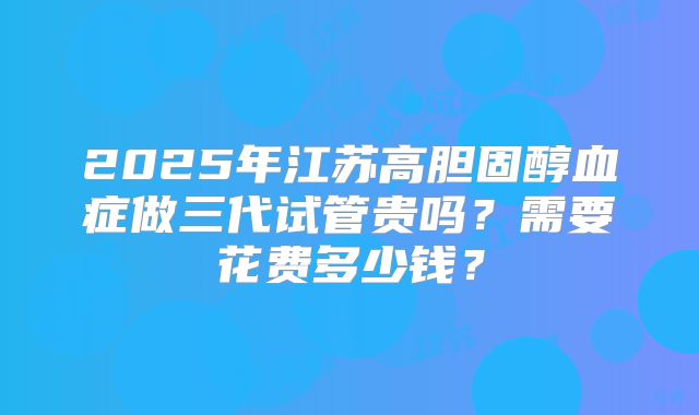 2025年江苏高胆固醇血症做三代试管贵吗？需要花费多少钱？