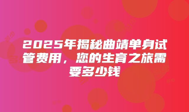 2025年揭秘曲靖单身试管费用,您的生育之旅需要多少钱