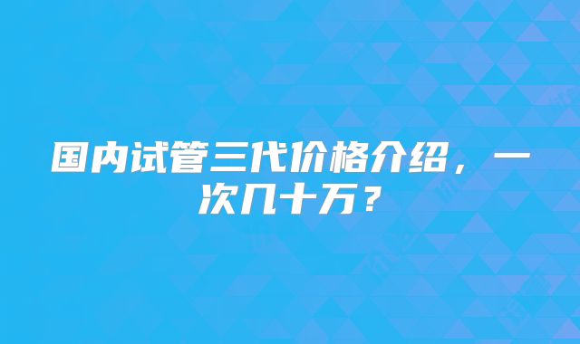 国内试管三代价格介绍，一次几十万？