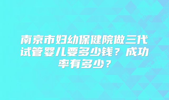 南京市妇幼保健院做三代试管婴儿要多少钱？成功率有多少？