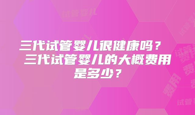 三代试管婴儿很健康吗？ 三代试管婴儿的大概费用是多少？