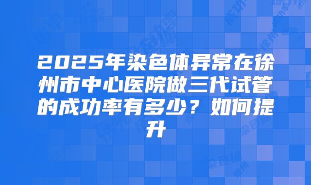 2025年染色体异常在徐州市中心医院做三代试管的成功率有多少?如何提升