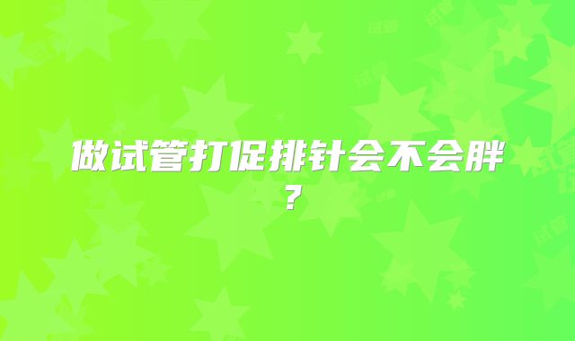 做试管打促排针会不会胖？
