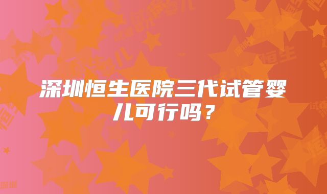深圳恒生医院三代试管婴儿可行吗？