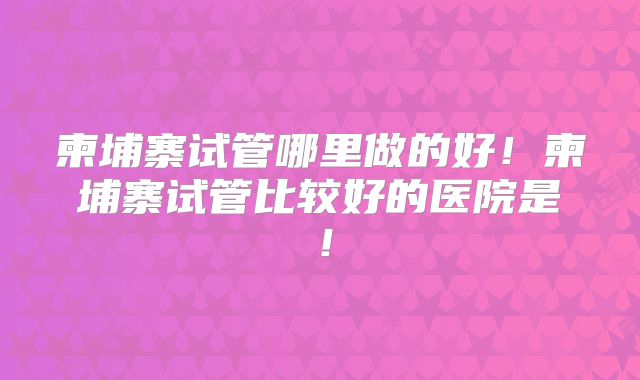 柬埔寨试管哪里做的好！柬埔寨试管比较好的医院是！