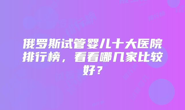 俄罗斯试管婴儿十大医院排行榜，看看哪几家比较好？