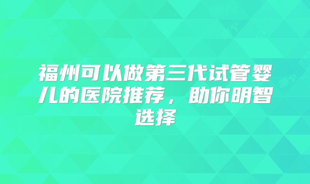福州可以做第三代试管婴儿的医院推荐，助你明智选择
