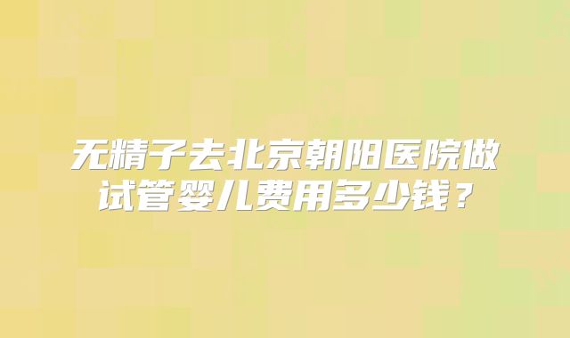 无精子去北京朝阳医院做试管婴儿费用多少钱？