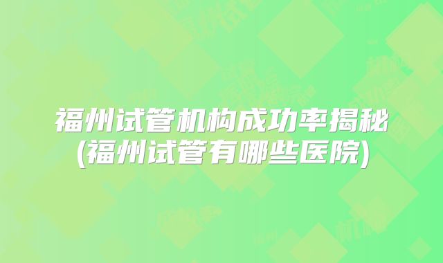 福州试管机构成功率揭秘(福州试管有哪些医院)