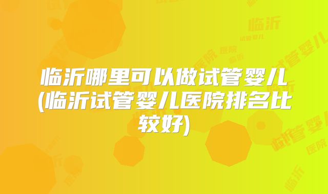 临沂哪里可以做试管婴儿(临沂试管婴儿医院排名比较好)