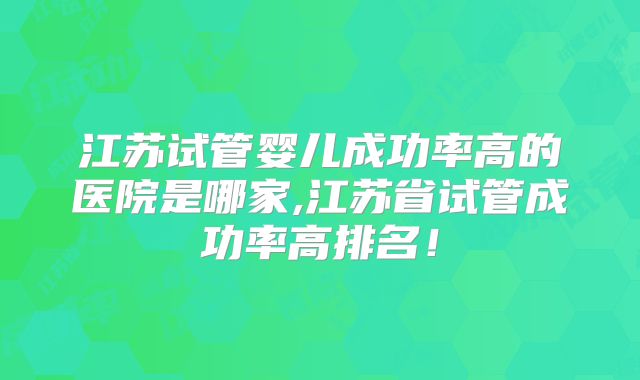 江苏试管婴儿成功率高的医院是哪家,江苏省试管成功率高排名!