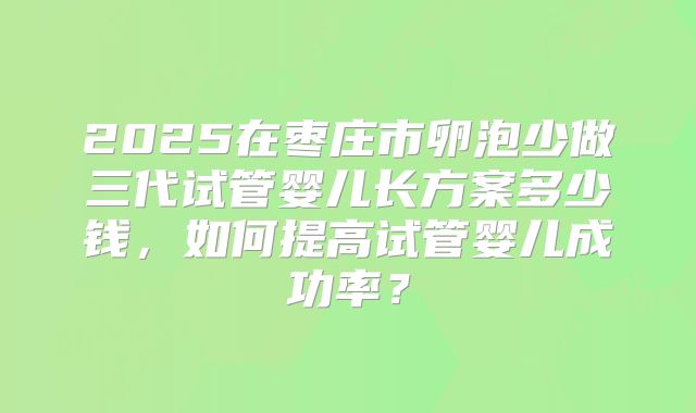 2025在枣庄市卵泡少做三代试管婴儿长方案多少钱，如何提高试管婴儿成功率？