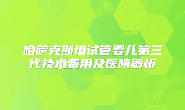 哈萨克斯坦试管婴儿第三代技术费用及医院解析