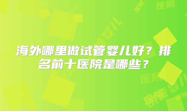 海外哪里做试管婴儿好？排名前十医院是哪些？