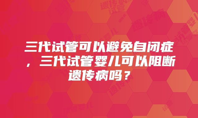 三代试管可以避免自闭症，三代试管婴儿可以阻断遗传病吗？