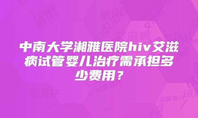 中南大学湘雅医院hiv艾滋病试管婴儿治疗需承担多少费用?