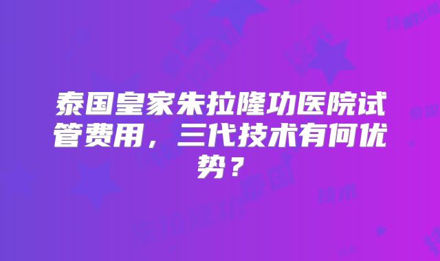 泰国皇家朱拉隆功医院试管费用，三代技术有何优势？