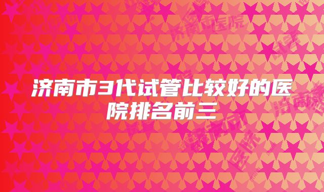济南市3代试管比较好的医院排名前三
