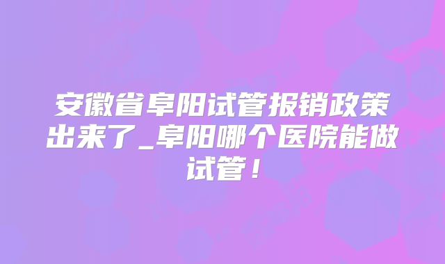 安徽省阜阳试管报销政策出来了_阜阳哪个医院能做试管！