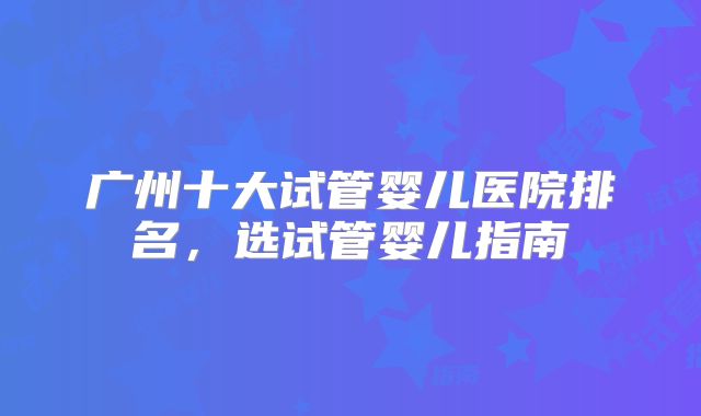广州十大试管婴儿医院排名，选试管婴儿指南
