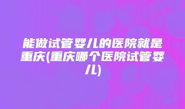 能做试管婴儿的医院就是重庆(重庆哪个医院试管婴儿)
