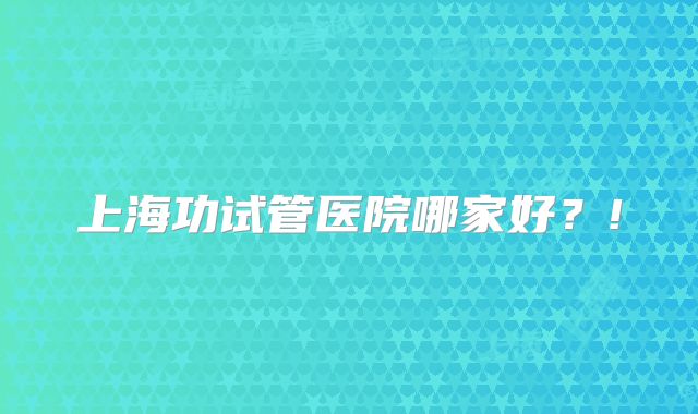 上海功试管医院哪家好？!