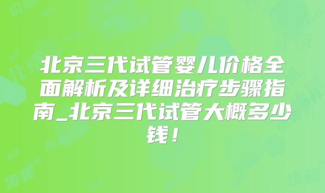 北京三代试管婴儿价格全面解析及详细治疗步骤指南_北京三代试管大概多少钱！