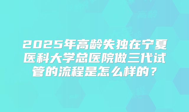 2025年高龄失独在宁夏医科大学总医院做三代试管的流程是怎么样的?