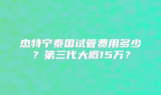 杰特宁泰国试管费用多少？第三代大概15万？