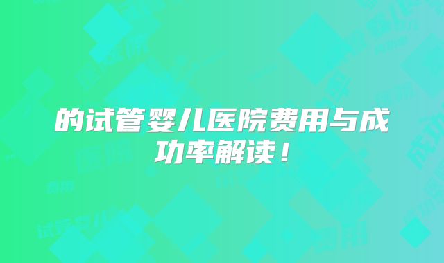 的试管婴儿医院费用与成功率解读!