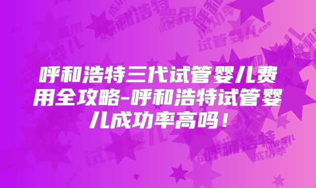 呼和浩特三代试管婴儿费用全攻略-呼和浩特试管婴儿成功率高吗！