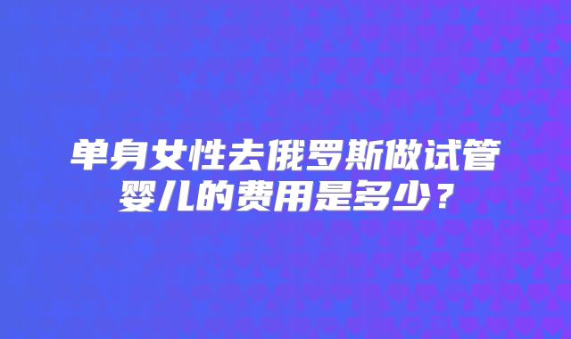 单身女性去俄罗斯做试管婴儿的费用是多少？