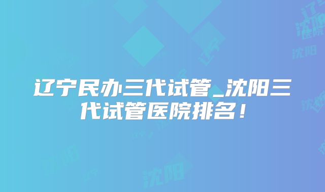 辽宁民办三代试管_沈阳三代试管医院排名！