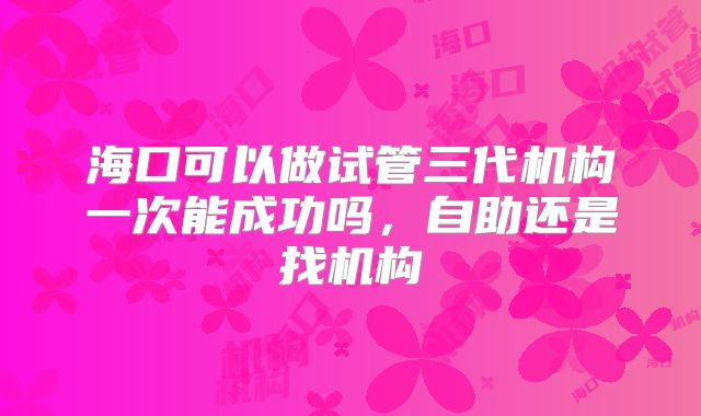 海口可以做试管三代机构一次能成功吗,自助还是找机构