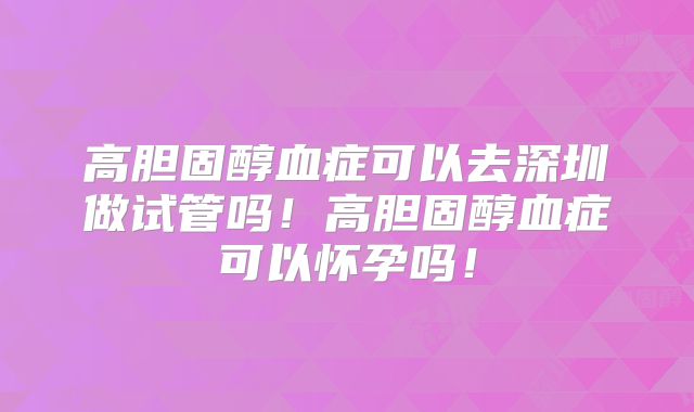 高胆固醇血症可以去深圳做试管吗！高胆固醇血症可以怀孕吗！