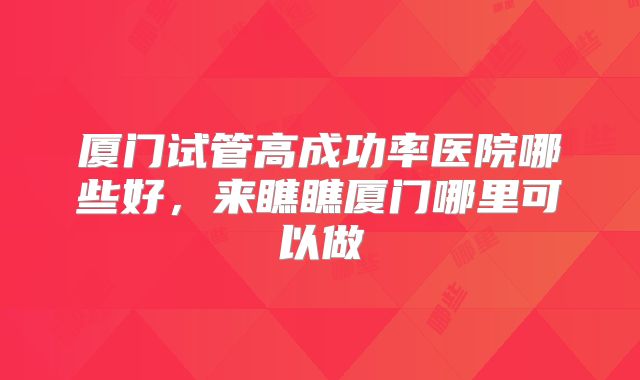 厦门试管高成功率医院哪些好,来瞧瞧厦门哪里可以做
