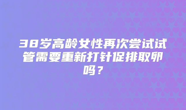 38岁高龄女性再次尝试试管需要重新打针促排取卵吗?
