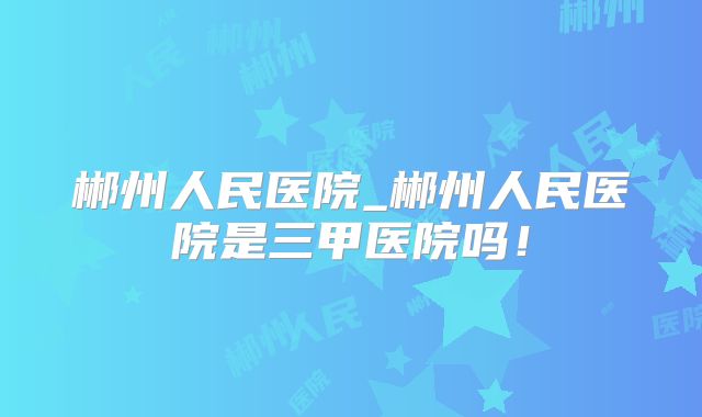 郴州人民医院_郴州人民医院是三甲医院吗！