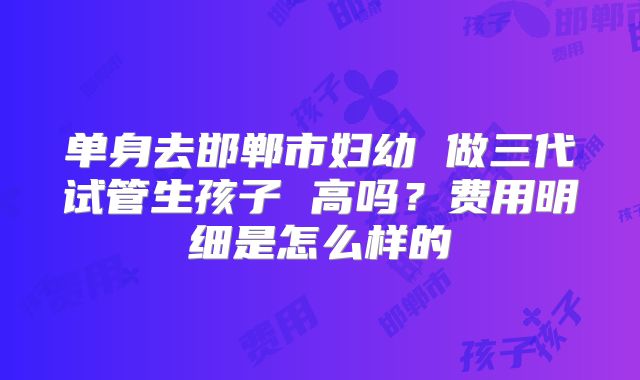 单身去邯郸市妇幼 做三代试管生孩子 高吗？费用明细是怎么样的
