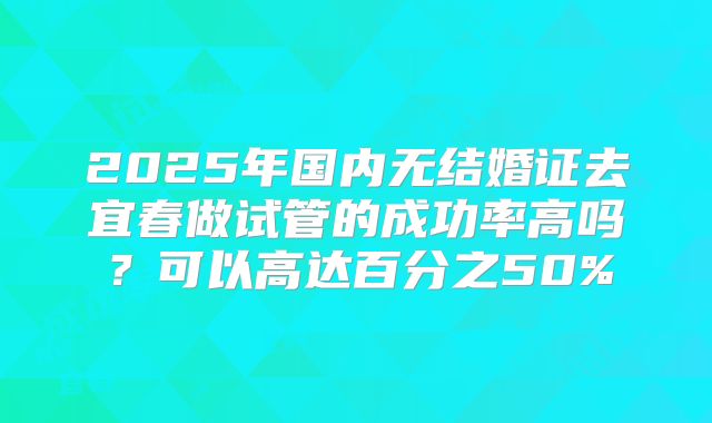 2025年国内无结婚证去宜春做试管的成功率高吗？可以高达百分之50%